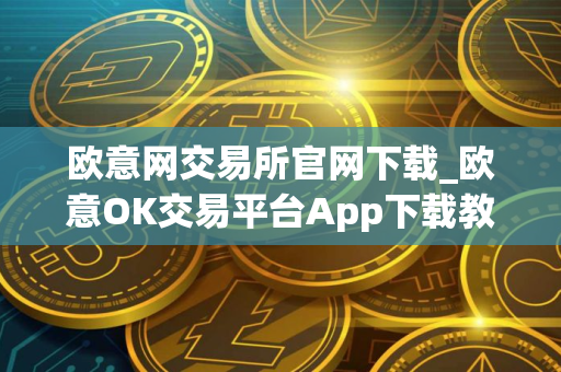 欧意网交易所官网下载_欧意OK交易平台App下载教程