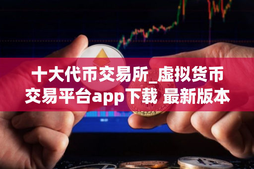 十大代币交易所_虚拟货币交易平台app下载 最新版本