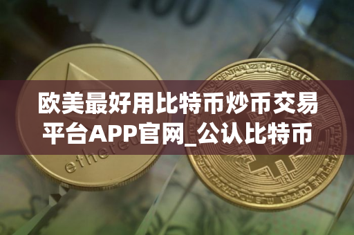 欧美最好用比特币炒币交易平台APP官网_公认比特币炒币客户端前十名