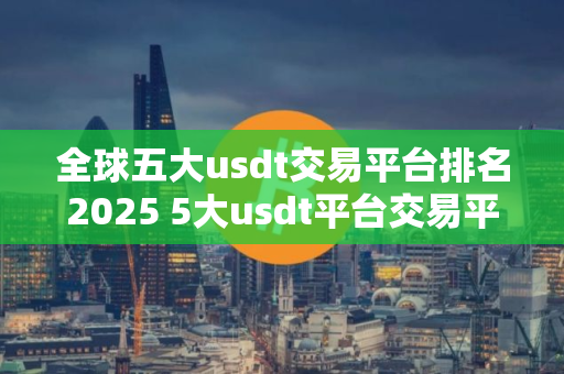 全球五大usdt交易平台排名2025 5大usdt平台交易平台排名
