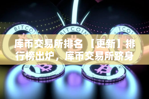 库币交易所排名 【更新】排行榜出炉，库币交易所跻身前列！