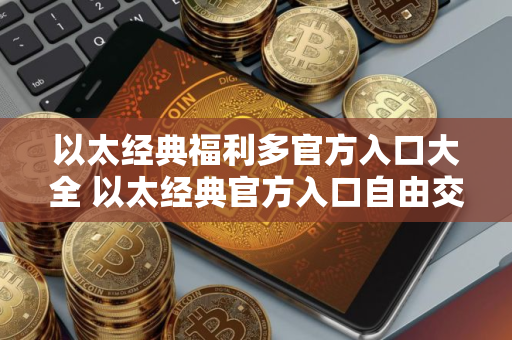 以太经典福利多官方入口大全 以太经典官方入口自由交易排行榜