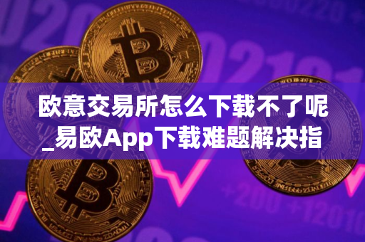 欧意交易所怎么下载不了呢_易欧App下载难题解决指南