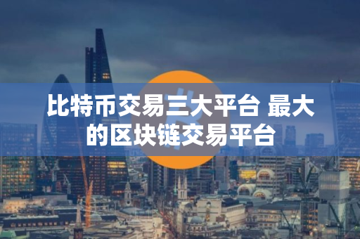 比特币交易三大平台 最大的区块链交易平台