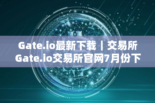 Gate.io最新下载｜交易所Gate.io交易所官网7月份下载