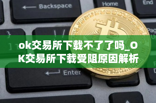 ok交易所下载不了了吗_OK交易所下载受阻原因解析
