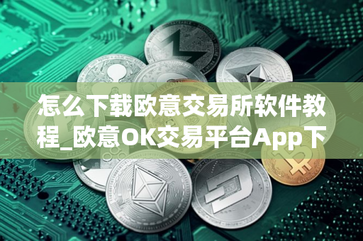 怎么下载欧意交易所软件教程_欧意OK交易平台App下载教程