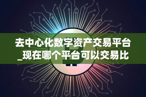 去中心化数字资产交易平台_现在哪个平台可以交易比特币