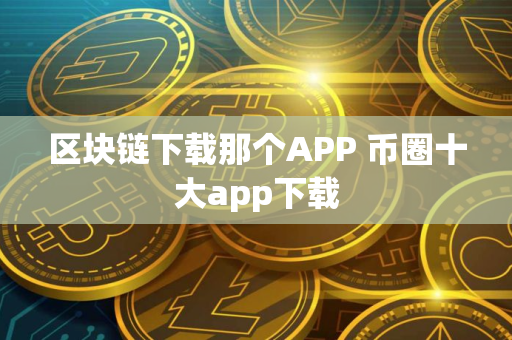 区块链下载那个APP 币圈十大app下载