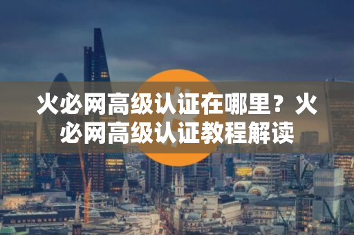 火必网高级认证在哪里？火必网高级认证教程解读