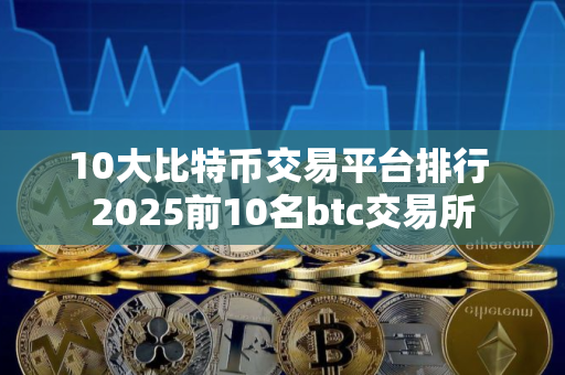 10大比特币交易平台排行 2025前10名btc交易所