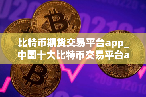 比特币期货交易平台app_中国十大比特币交易平台app