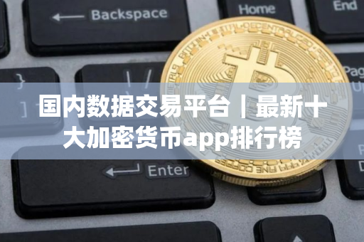 国内数据交易平台｜最新十大加密货币app排行榜