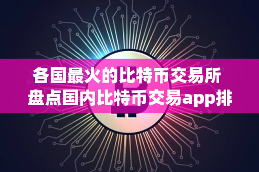 各国最火的比特币交易所 盘点国内比特币交易app排行