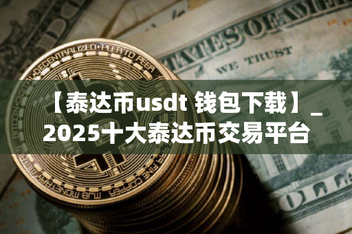 【泰达币usdt 钱包下载】_2025十大泰达币交易平台排行