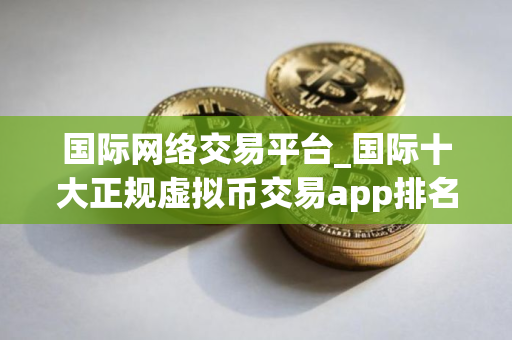 国际网络交易平台_国际十大正规虚拟币交易app排名