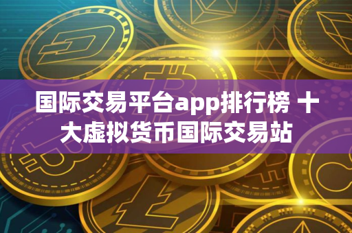 国际交易平台app排行榜 十大虚拟货币国际交易站