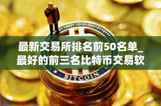 最新交易所排名前50名单_最好的前三名比特币交易软件排行榜