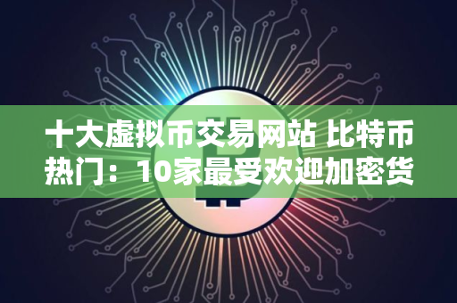 十大虚拟币交易网站 比特币热门：10家最受欢迎加密货币买卖平台