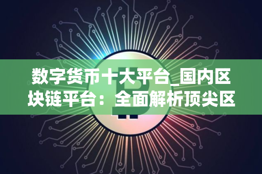 数字货币十大平台_国内区块链平台：全面解析顶尖区块链交易平台