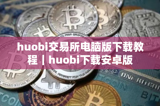 huobi交易所电脑版下载教程｜huobi下载安卓版
