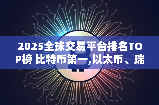 2025全球交易平台排名TOP榜 比特币第一,以太币、瑞波币上榜