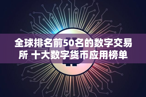 全球排名前50名的数字交易所 十大数字货币应用榜单一览 可用的