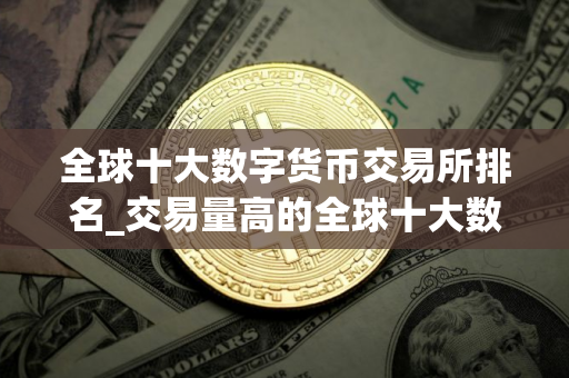 全球十大数字货币交易所排名_交易量高的全球十大数字货币交易所排名