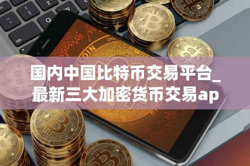 国内中国比特币交易平台_最新三大加密货币交易app排行榜