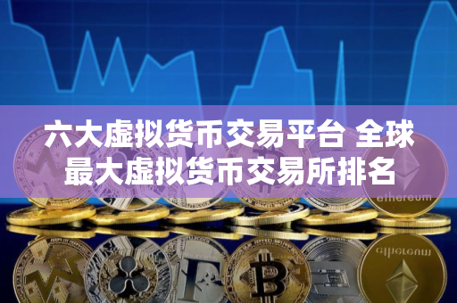 六大虚拟货币交易平台 全球最大虚拟货币交易所排名