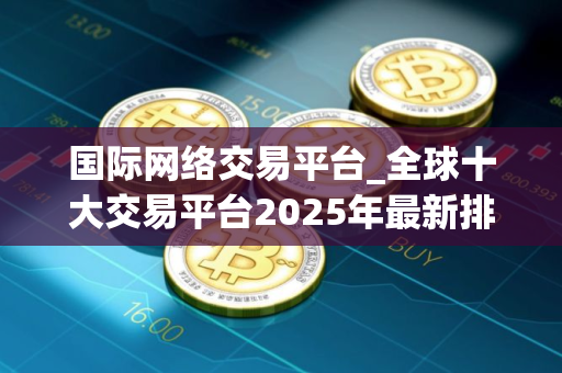 国际网络交易平台_全球十大交易平台2025年最新排名