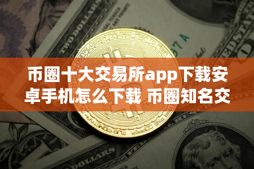 币圈十大交易所app下载安卓手机怎么下载 币圈知名交易所