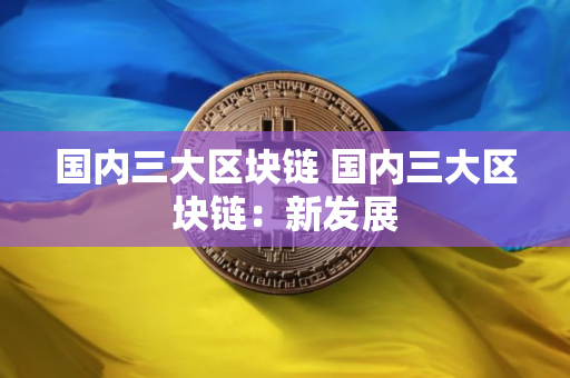 国内三大区块链 国内三大区块链：新发展