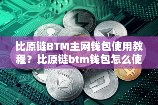 比原链BTM主网钱包使用教程？比原链btm钱包怎么使用