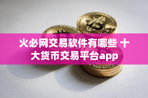 火必网交易软件有哪些 十大货币交易平台app