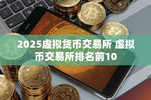 2025虚拟货币交易所 虚拟币交易所排名前10
