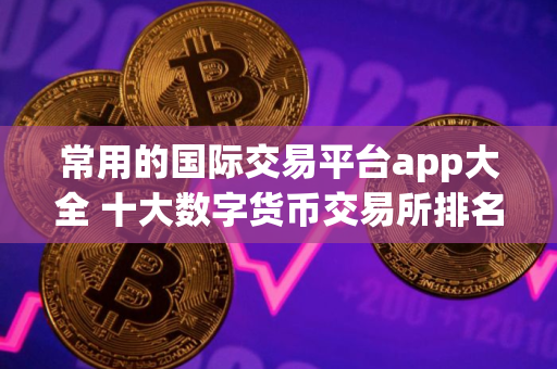 常用的国际交易平台app大全 十大数字货币交易所排名更新