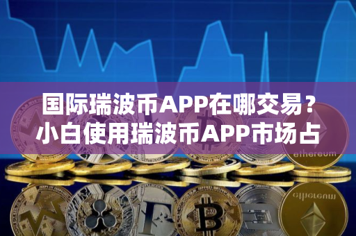 国际瑞波币APP在哪交易？小白使用瑞波币APP市场占有率排名