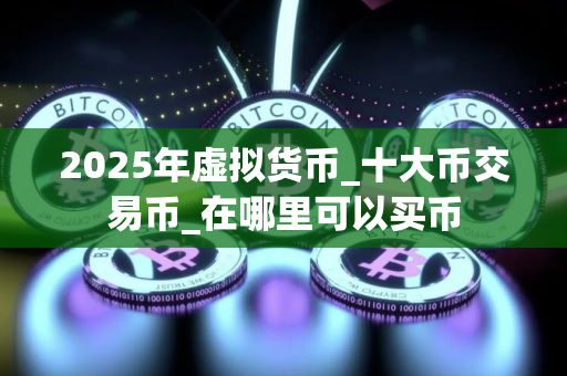 2025年虚拟货币_十大币交易币_在哪里可以买币
