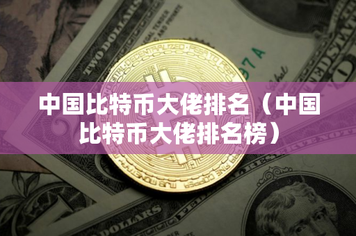 中国比特币大佬排名（中国比特币大佬排名榜）