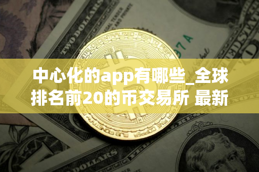 中心化的app有哪些_全球排名前20的币交易所 最新版本
