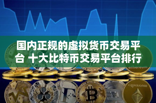 国内正规的虚拟货币交易平台 十大比特币交易平台排行榜