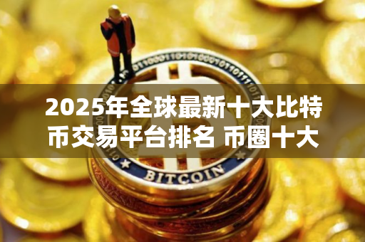 2025年全球最新十大比特币交易平台排名 币圈十大交易所排名