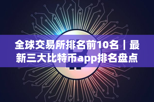 全球交易所排名前10名｜最新三大比特币app排名盘点