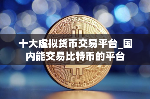 十大虚拟货币交易平台_国内能交易比特币的平台
