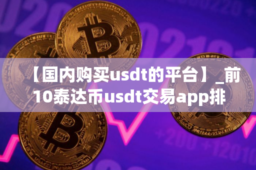 【国内购买usdt的平台】_前10泰达币usdt交易app排行榜