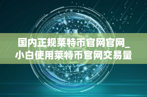 国内正规莱特币官网官网_小白使用莱特币官网交易量排名