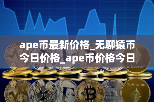 ape币最新价格_无聊猿币今日价格_ape币价格今日行情