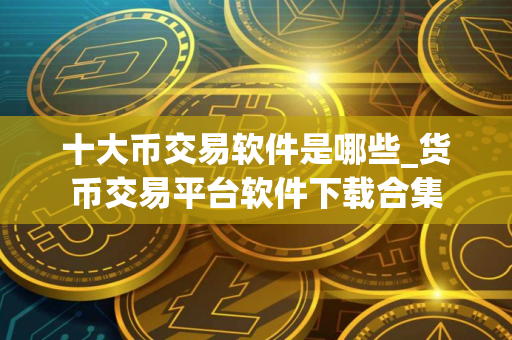 十大币交易软件是哪些_货币交易平台软件下载合集