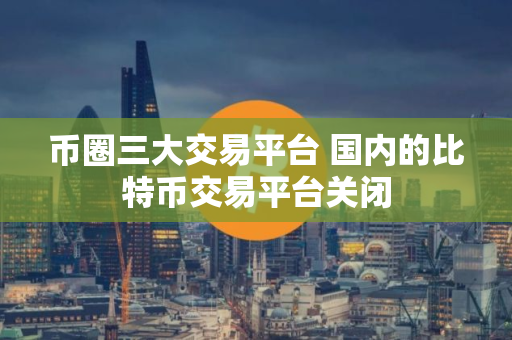 币圈三大交易平台 国内的比特币交易平台关闭